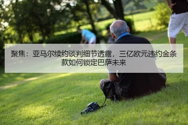 聚焦：亚马尔续约谈判细节透露，三亿欧元违约金条款如何锁定巴萨未来